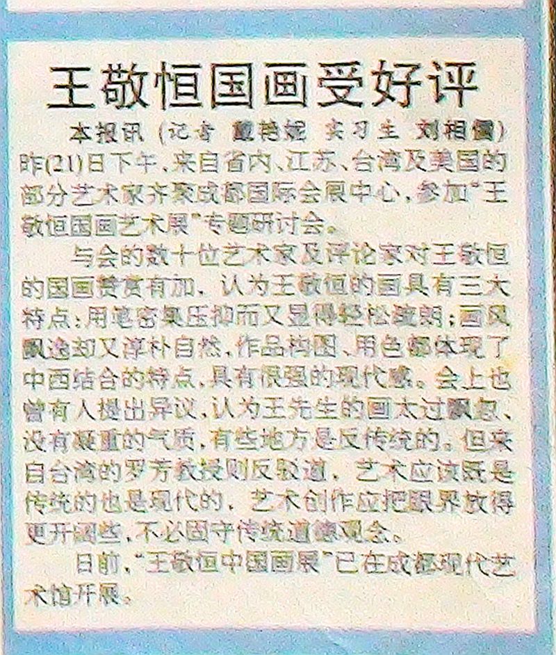 2000-07-22《天府早报》剪报 节选“昨（21）下午，来自省内、江苏、台湾及美国的部分艺术家齐聚成都国际会展中心，参加‘王敬恒国画艺术展’专题研讨会。与会的数十位艺术家及评论家对王敬恒的国画赞赏有加，认为王敬恒的画具有三大特点：用笔密集压抑而又显得轻松疏朗：画风飘逸却又淳朴自然；作品构图用色都体现了中西结合的特点，具有很强的现代感。”