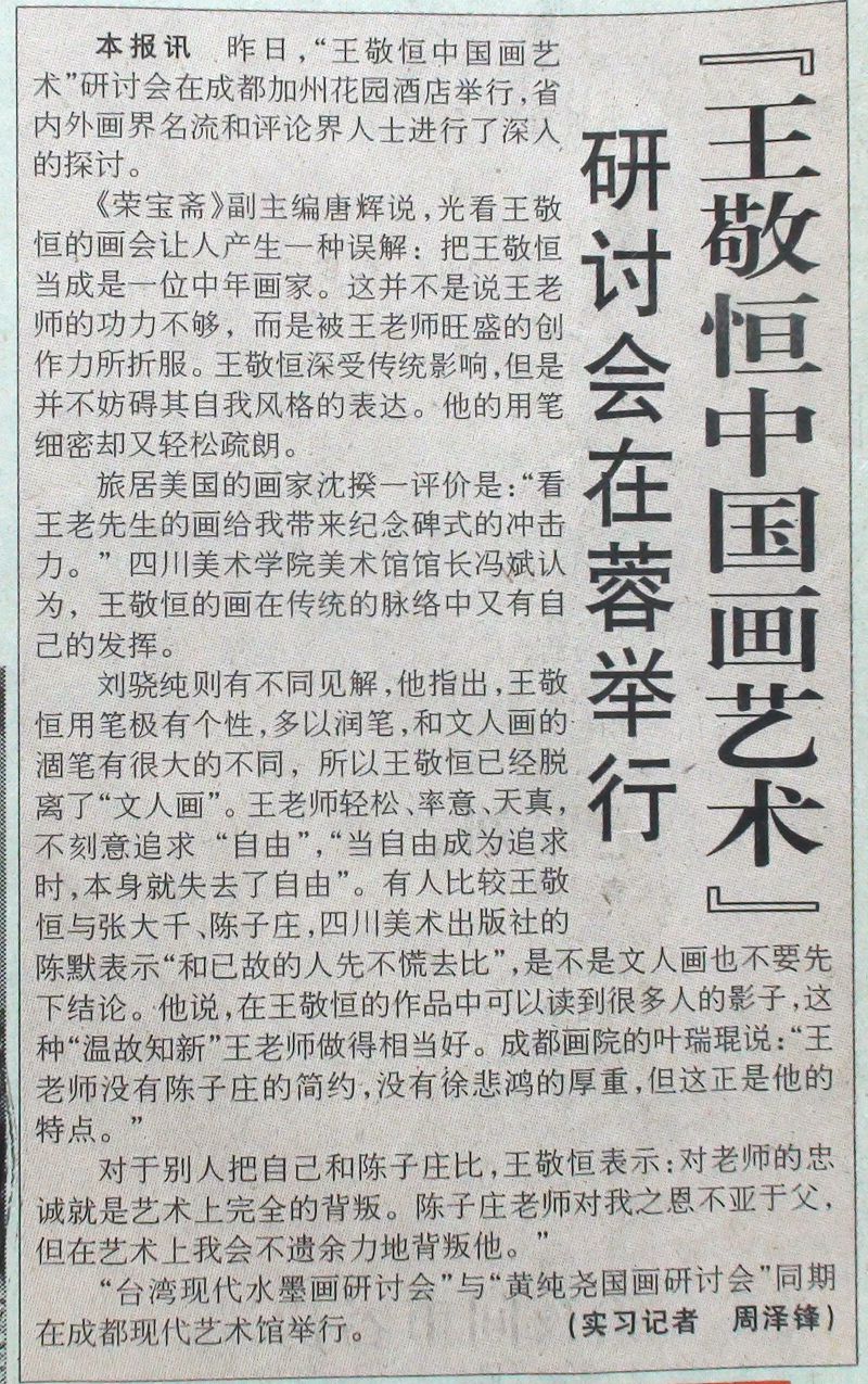 2000-07-22《华西都市报》剪报 节选：“旅居美国的画家沈揆一评价是：‘看王老先生的画给我带来纪念碑式的冲击力。’四川美术学院美术馆馆长冯斌认为王敬恒的画在传统的脉络中又有自己的发挥。刘骁纯则有不同见解，他指出，王敬恒用笔极有个性，多以润笔，和文人画的涸笔有很大的不同，所以王敬恒已经脱离了‘文人画’。王老师轻松、率意、天真。”